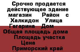 Срочно продается действующее здание- магазин!  › Район ­ с.Халкидон › Улица ­ Гагарина › Дом ­ 20 › Общая площадь дома ­ 234 › Площадь участка ­ 234 › Цена ­ 1 000 000 - Приморский край, Черниговский р-н, Халкидон с. Недвижимость » Дома, коттеджи, дачи продажа   